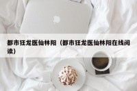 都市狂龙医仙林阳（都市狂龙医仙林阳在线阅读）